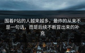 围着P站的人越来越多，最炸的从来不是一句话，而是后续不断冒出来的补充