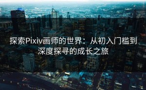 探索Pixiv画师的世界：从初入门槛到深度探寻的成长之旅