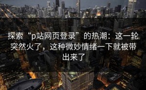 探索“p站网页登录”的热潮：这一轮突然火了，这种微妙情绪一下就被带出来了