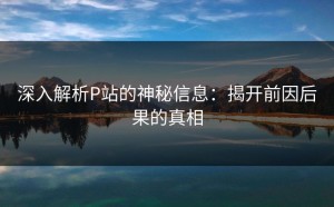深入解析P站的神秘信息：揭开前因后果的真相
