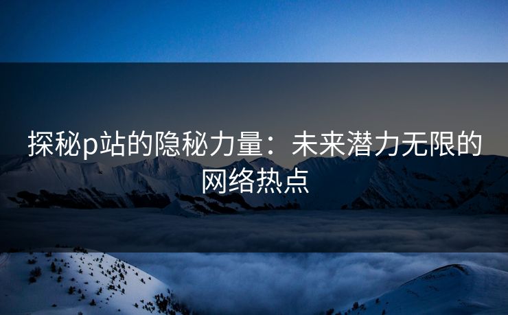 探秘p站的隐秘力量：未来潜力无限的网络热点