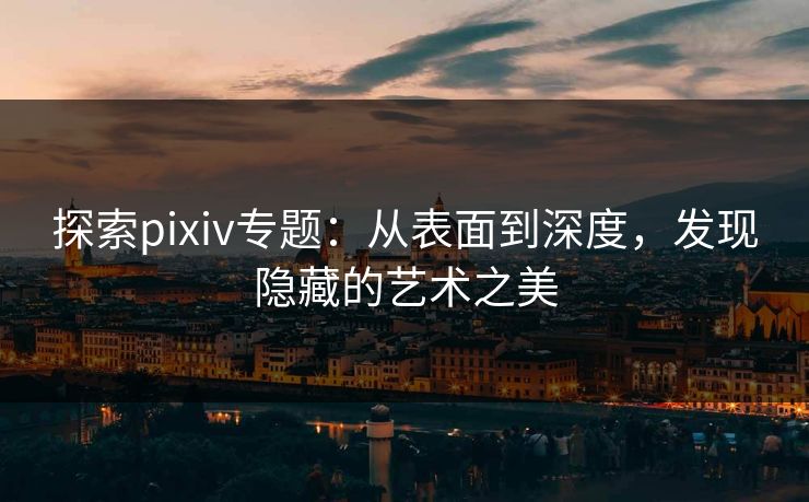 探索pixiv专题：从表面到深度，发现隐藏的艺术之美