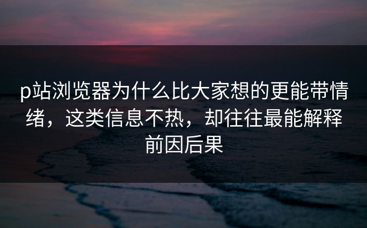 p站浏览器为什么比大家想的更能带情绪,这类信息不热,却往往最能解释前因后果 p站浏览器为什么比大家想的更能带情绪,这类信息不热,却往往最能解释前因后果