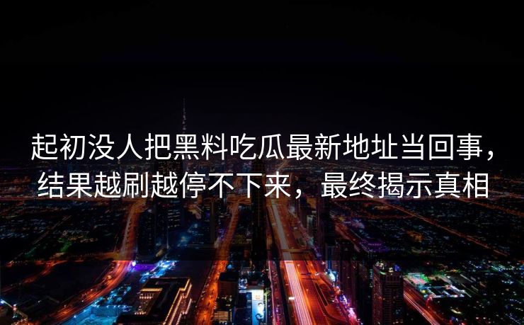 起初没人把黑料吃瓜最新地址当回事,结果越刷越停不下来,最终揭示真相 起初没人把黑料吃瓜最新地址当回事,结果越刷越停不下来,最终揭示真相