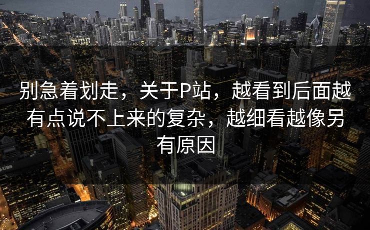别急着划走,关于P站,越看到后面越有点说不上来的复杂,越细看越像另有原因 别急着划走,关于P站,越看到后面越有点说不上来的复杂,越细看越像另有原因