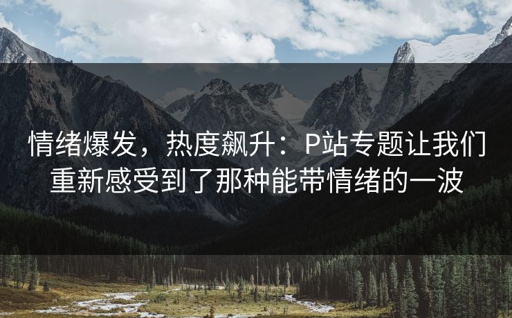 情绪爆发,热度飙升:P站专题让我们重新感受到了那种能带情绪的一波 情绪爆发,热度飙升:P站专题让我们重新感受到了那种能带情绪的一波