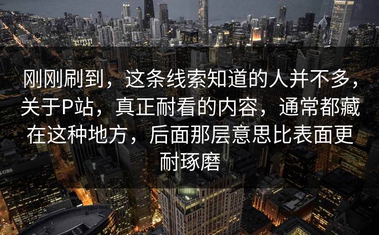 刚刚刷到,这条线索知道的人并不多,关于P站,真正耐看的内容,通常都藏在这种地方,后面那层意思比表面更耐琢磨 刚刚刷到,这条线索知道的人并不多,关于P站,真正耐看的内容,通常都藏在这种地方,后面那层意思比表面更耐琢磨