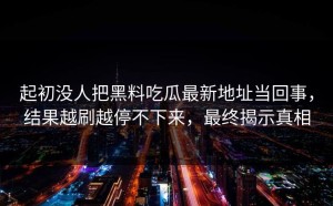 起初没人把黑料吃瓜最新地址当回事，结果越刷越停不下来，最终揭示真相