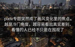 pixiv专题突然成了画风变化里的焦点，越是冷门角度，越容易看出真实差别，看懂的人已经不只是在围观了