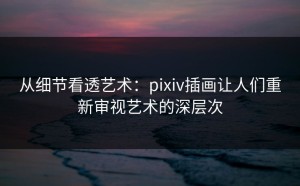 从细节看透艺术：pixiv插画让人们重新审视艺术的深层次