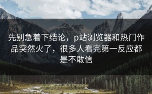 先别急着下结论，p站浏览器和热门作品突然火了，很多人看完第一反应都是不敢信