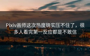 Pixiv画师这次热度确实压不住了，很多人看完第一反应都是不敢信