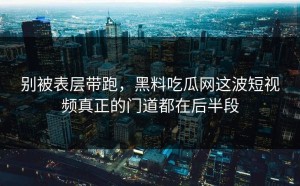 别被表层带跑，黑料吃瓜网这波短视频真正的门道都在后半段