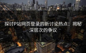 探讨P站网页登录的新讨论热点：揭秘深层次的争议