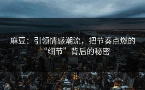 麻豆：引领情感潮流，把节奏点燃的“细节”背后的秘密