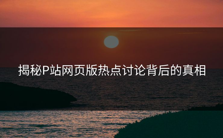 揭秘P站网页版热点讨论背后的真相 揭秘P站网页版热点讨论背后的真相