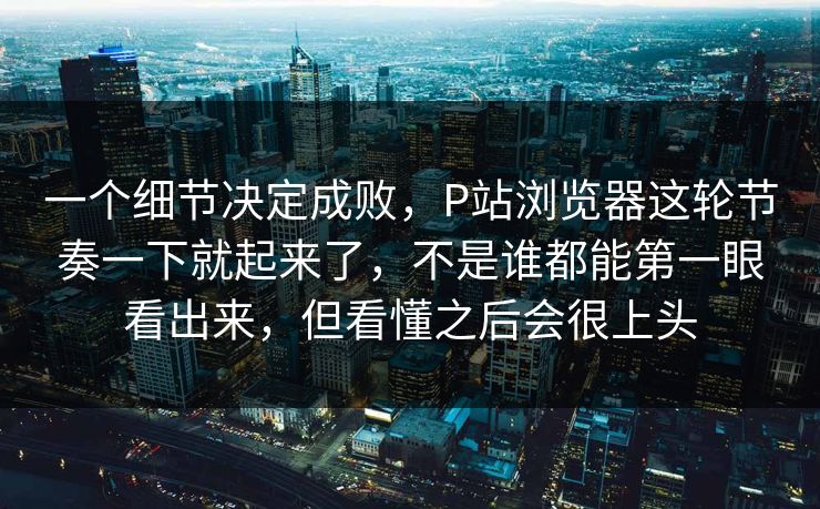 一个细节决定成败,P站浏览器这轮节奏一下就起来了,不是谁都能第一眼看出来,但看懂之后会很上头 一个细节决定成败,P站浏览器这轮节奏一下就起来了,不是谁都能第一眼看出来,但看懂之后会很上头