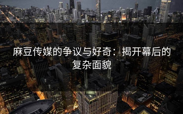 麻豆传媒的争议与好奇：揭开幕后的复杂面貌
