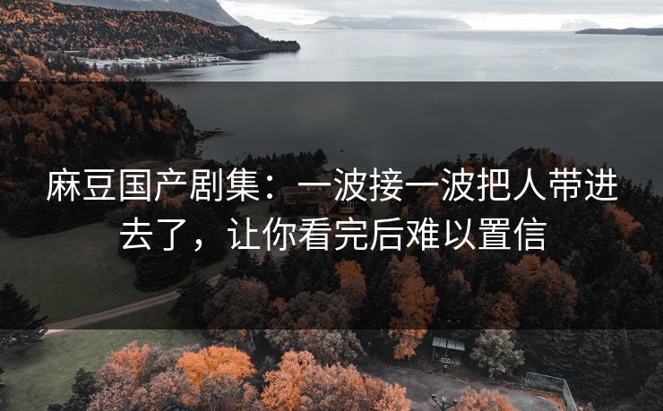 麻豆国产剧集:一波接一波把人带进去了,让你看完后难以置信 麻豆国产剧集:一波接一波把人带进去了,让你看完后难以置信