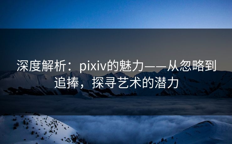 深度解析:pixiv的魅力——从忽略到追捧,探寻艺术的潜力 深度解析:pixiv的魅力——从忽略到追捧,探寻艺术的潜力