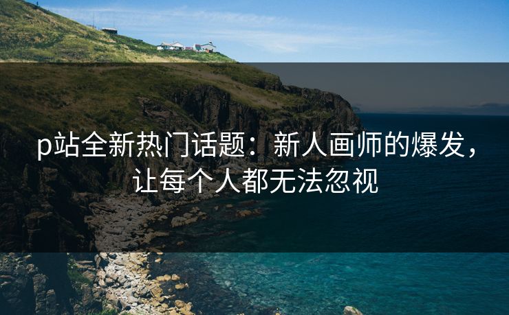 p站全新热门话题:新人画师的爆发,让每个人都无法忽视 p站全新热门话题:新人画师的爆发,让每个人都无法忽视