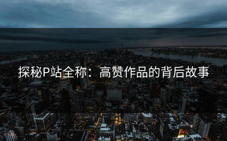 探秘P站全称:高赞作品的背后故事 探秘P站全称:高赞作品的背后故事