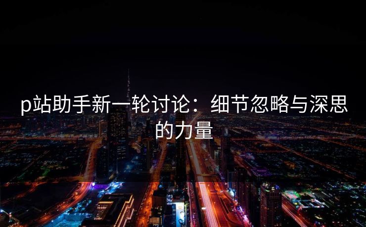 p站助手新一轮讨论:细节忽略与深思的力量 p站助手新一轮讨论:细节忽略与深思的力量