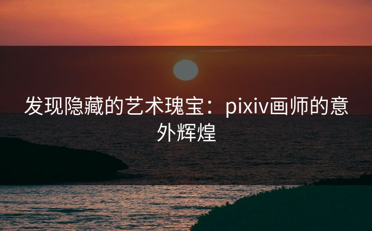 发现隐藏的艺术瑰宝:pixiv画师的意外辉煌 发现隐藏的艺术瑰宝:pixiv画师的意外辉煌