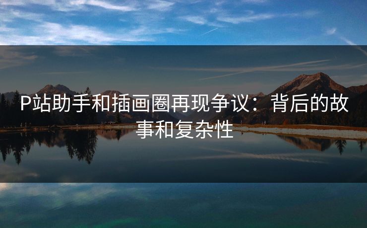 P站助手和插画圈再现争议:背后的故事和复杂性 P站助手和插画圈再现争议:背后的故事和复杂性