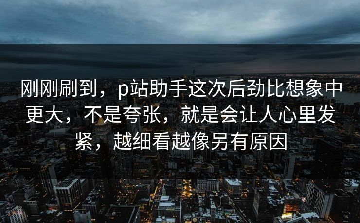 刚刚刷到，p站助手这次后劲比想象中更大，不是夸张，就是会让人心里发紧，越细看越像另有原因